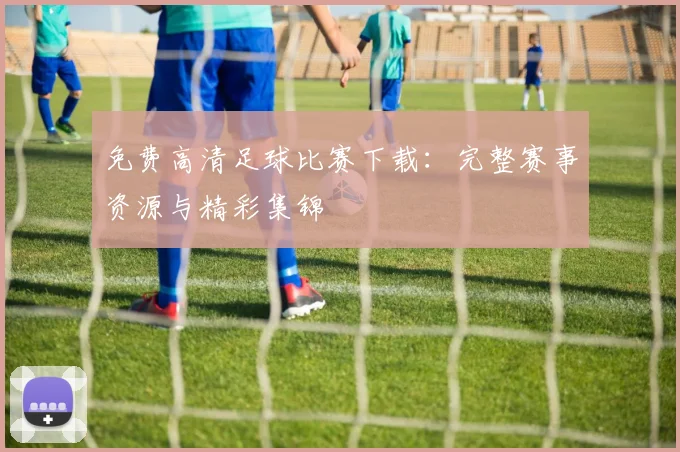 免费高清足球比赛下载：完整赛事资源与精彩集锦