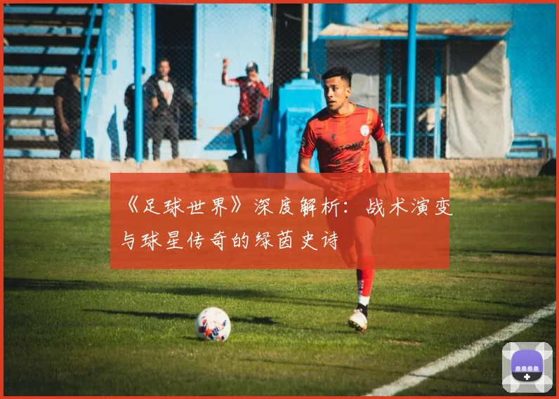 《足球世界》深度解析：战术演变与球星传奇的绿茵史诗