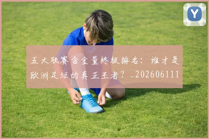 五大联赛含金量终极排名:谁才是欧洲足坛的真正王者?_20260611141034