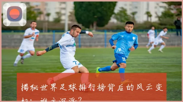 揭秘世界足球排行榜背后的风云变幻：谁主沉浮？