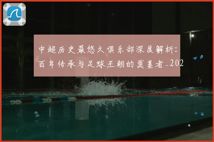 中超历史最悠久俱乐部深度解析：百年传承与足球王朝的奠基者_20260610190351