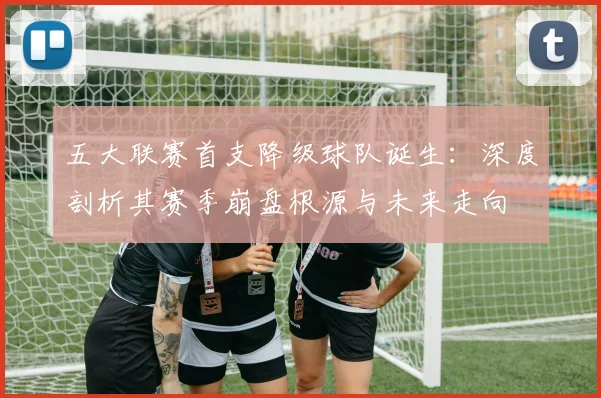 五大联赛首支降级球队诞生：深度剖析其赛季崩盘根源与未来走向