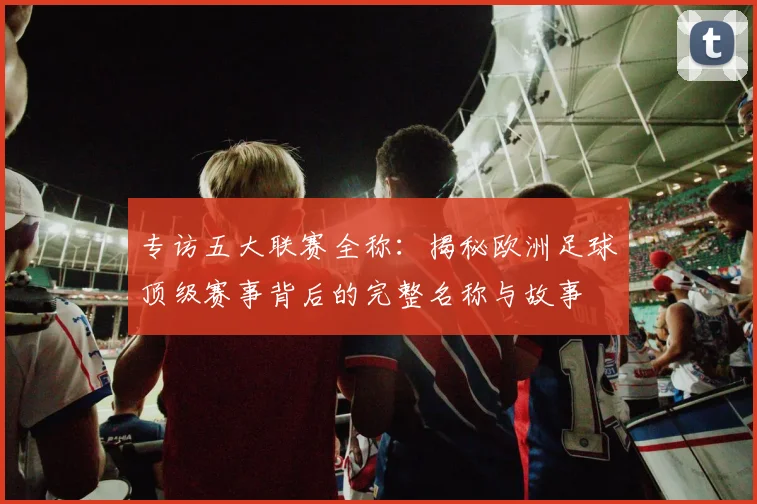 专访五大联赛全称：揭秘欧洲足球顶级赛事背后的完整名称与故事