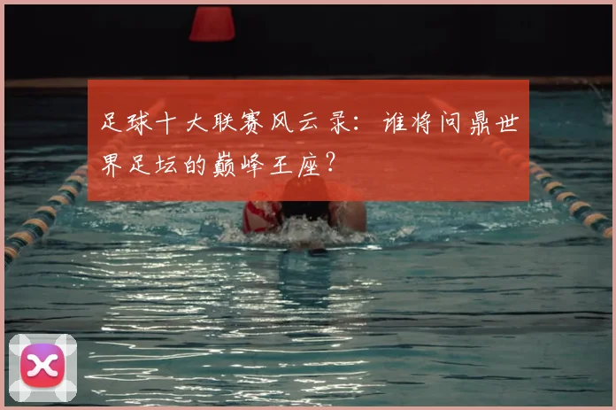 足球十大联赛风云录：谁将问鼎世界足坛的巅峰王座？