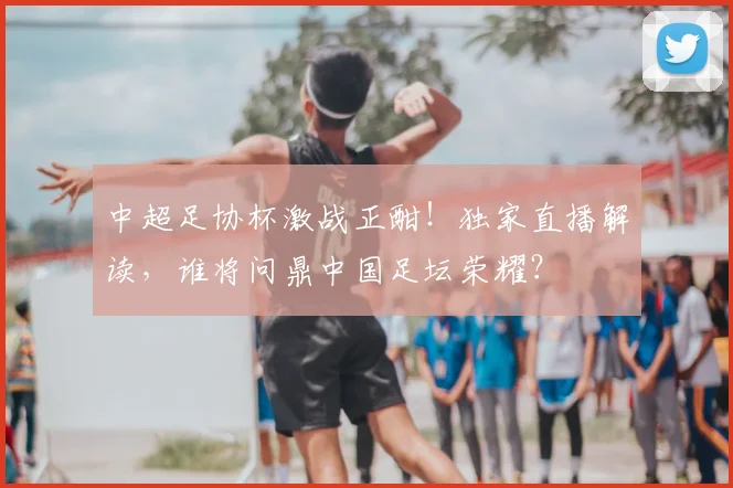 中超足协杯激战正酣！独家直播解读，谁将问鼎中国足坛荣耀？