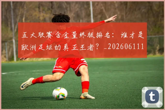 五大联赛含金量终极排名：谁才是欧洲足坛的真正王者？_20260611141034