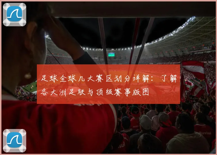足球全球几大赛区划分详解：了解各大洲足联与顶级赛事版图