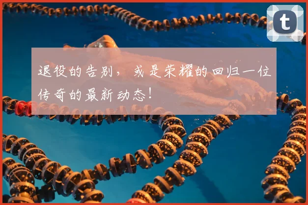 退役的告别，或是荣耀的回归一位传奇的最新动态！