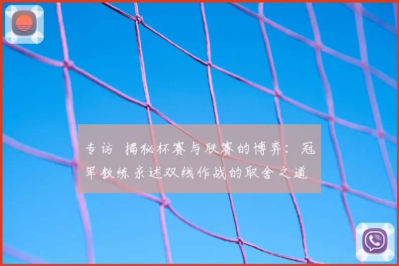 专访 揭秘杯赛与联赛的博弈：冠军教练亲述双线作战的取舍之道