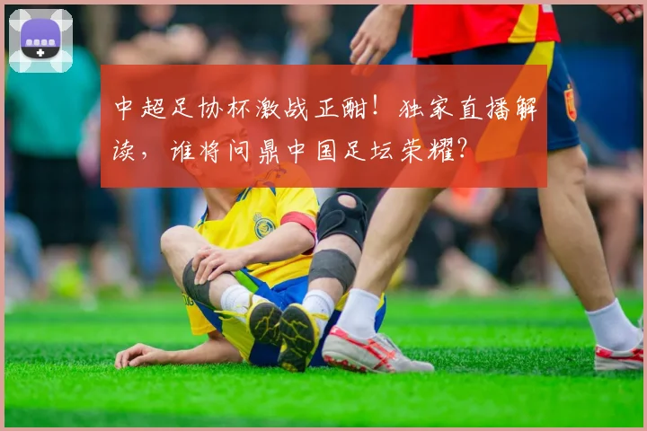 中超足协杯激战正酣!独家直播解读,谁将问鼎中国足坛荣耀?