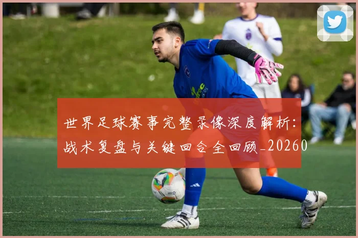世界足球赛事完整录像深度解析:战术复盘与关键回合全回顾_20260610190202