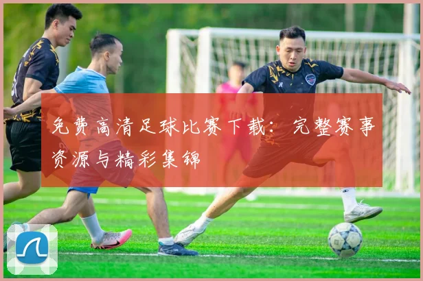 免费高清足球比赛下载:完整赛事资源与精彩集锦