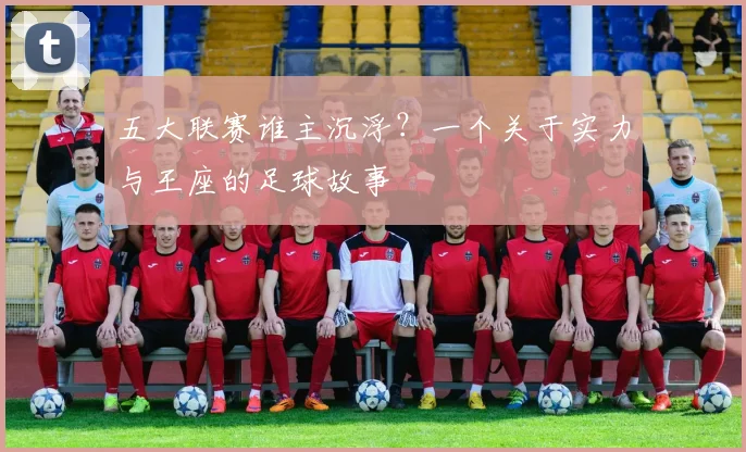 五大联赛谁主沉浮？一个关于实力与王座的足球故事
