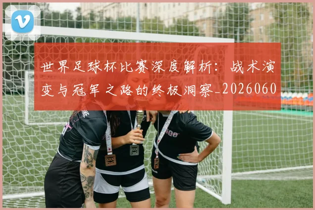 世界足球杯比赛深度解析：战术演变与冠军之路的终极洞察_20260609201444
