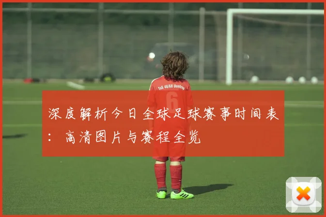 深度解析今日全球足球赛事时间表:高清图片与赛程全览